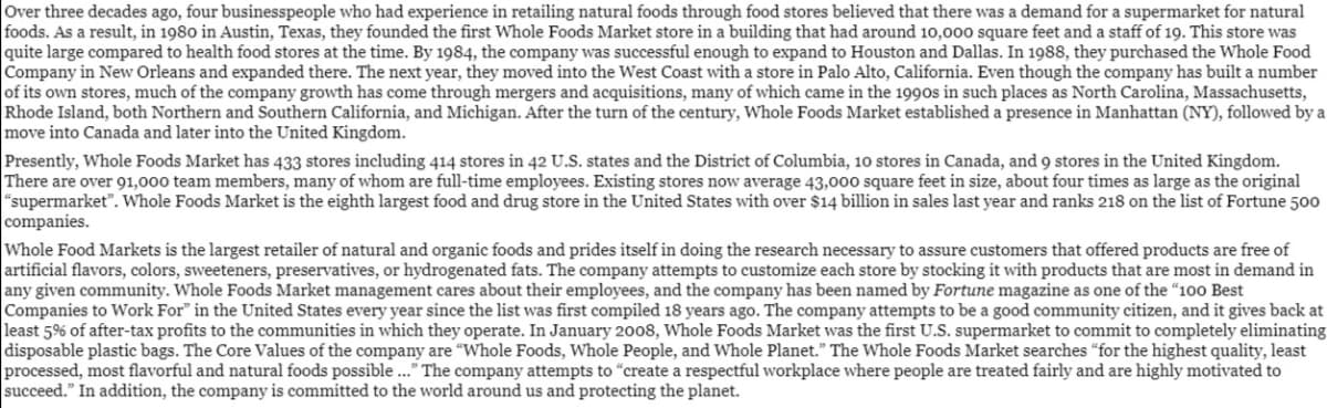 Over three decades ago, four businesspeople who had experience in retailing natural foods through food stores believed that there was a demand for a supermarket for natural
foods. As a result, in 1980 in Austin, Texas, they founded the first Whole Foods Market store in a building that had around 10,000 square feet and a staff of 19. This store was
quite large compared to health food stores at the time. By 1984, the company was successful enough to expand to Houston and Dallas. In 1988, they purchased the Whole Food
Company in New Orleans and expanded there. The next year, they moved into the West Coast with a store in Palo Alto, California. Even though the company has built a number
of its own stores, much of the company growth has come through mergers and acquisitions, many of which came in the 1990s in such places as North Carolina, Massachusetts,
Rhode Island, both Northern and Southern California, and Michigan. After the turn of the century, Whole Foods Market established a presence in Manhattan (NY), followed by a
move into Canada and later into the United Kingdom.
Presently, Whole Foods Market has 433 stores including 414 stores in 42 U.S. states and the District of Columbia, 10 stores in Canada, and 9 stores in the United Kingdom.
There are over 91,000 team members, many of whom are full-time employees. Existing stores now average 43,000 square feet in size, about four times as large as the original
"supermarket". Whole Foods Market is the eighth largest food and drug store in the United States with over $14 billion in sales last year and ranks 218 on the list of Fortune 500
companies.
Whole Food Markets is the largest retailer of natural and organic foods and prides itself in doing the research necessary to assure customers that offered products are free of
artificial flavors, colors, sweeteners, preservatives, or hydrogenated fats. The company attempts to customize each store by stocking it with products that are most in demand in
any given community. Whole Foods Market management cares about their employees, and the company has been named by Fortune magazine as one of the "100 Best
Companies to Work For" in the United States every year since the list was first compiled 18 years ago. The company attempts to be a good community citizen, and it gives back at
least 5% of after-tax profits to the communities in which they operate. In January 2008, Whole Foods Market was the first U.S. supermarket to commit to completely eliminating
disposable plastic bags. The Core Values of the company are "Whole Foods, Whole People, and Whole Planet." The Whole Foods Market searches "for the highest quality, least
processed, most flavorful and natural foods possible .." The company attempts to "create a respectful workplace where people are treated fairly and are highly motivated to
succeed." In addition, the company is committed to the world around us and protecting the planet.
