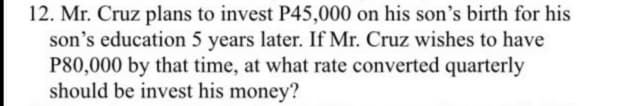 12. Mr. Cruz plans to invest P45,000 on his son's birth for his
son's education 5 years later. If Mr. Cruz wishes to have
P80,000 by that time, at what rate converted quarterly
should be invest his money?
