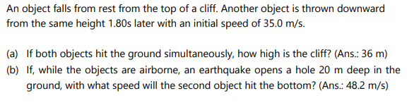 An object falls from rest from the top of a cliff. Another object is thrown downward
from the same height 1.80s later with an initial speed of 35.0 m/s.
(a) If both objects hit the ground simultaneously, how high is the cliff? (Ans.: 36 m)
(b) If, while the objects are airborne, an earthquake opens a hole 20 m deep in the
ground, with what speed will the second object hit the bottom? (Ans.: 48.2 m/s)
