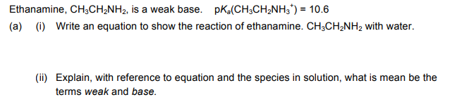 Ethanamine, CH,CH;NH2, is a weak base. pKa(CH;CH2NH3') = 10.6
(a) (i) Write an equation to show the reaction of ethanamine. CH;CH;NH2 with water.
(ii) Explain, with reference to equation and the species in solution, what is mean be the
terms weak and base.

