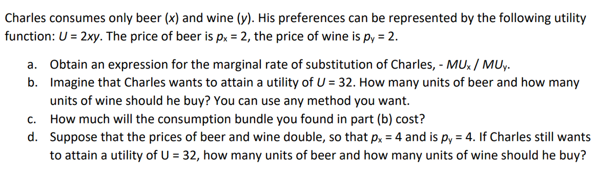 Charles consumes only beer (x) and wine (y). His preferences can be represented by the following utility
function: U = 2xy. The price of beer is px = 2, the price of wine is py = 2.
Obtain an expression for the marginal rate of substitution of Charles, - MUx / MUy.
b. Imagine that Charles wants to attain a utility of U = 32. How many units of beer and how many
units of wine should he buy? You can use any method you want.
How much will the consumption bundle you found in part (b) cost?
d. Suppose that the prices of beer and wine double, so that px = 4 and is py
а.
С.
= 4. If Charles still wants
to attain a utility of U = 32, how many units of beer and how many units of wine should he buy?
