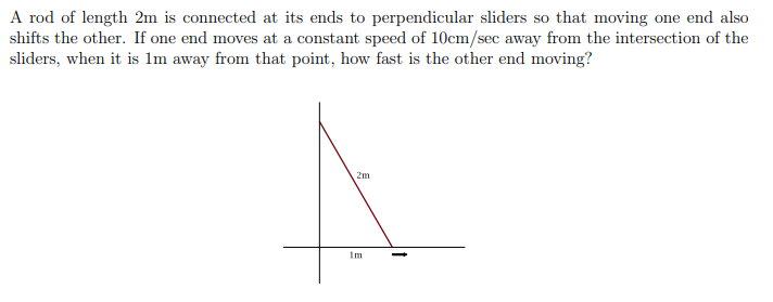 A rod of length 2m is connected at its ends to perpendicular sliders so that moving one end also
shifts the other. If one end moves at a constant speed of 10cm/sec away from the intersection of the
sliders, when it is 1m away from that point, how fast is the other end moving?
2m
im
