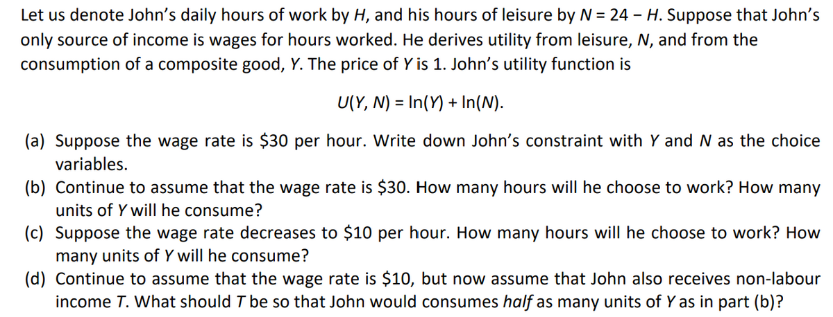 Let us denote John's daily hours of work by H, and his hours of leisure by N = 24 – H. Suppose that John's
only source of income is wages for hours worked. He derives utility from leisure, N, and from the
consumption of a composite good, Y. The price of Y is 1. John's utility function is
U(Y, N) = In(Y) + In(N).
(a) Suppose the wage rate is $30 per hour. Write down John's constraint with Y and N as the choice
variables.
(b) Continue to assume that the wage rate is $30. How many hours will he choose to work? How many
units of Y will he consume?
(c) Suppose the wage rate decreases to $10 per hour. How many hours will he choose to work? How
many units of Y will he consume?
(d) Continue to assume that the wage rate is $10, but now assume that John also receives non-labour
income T. What should T be so that John would consumes half as many units of Y as in part (b)?
