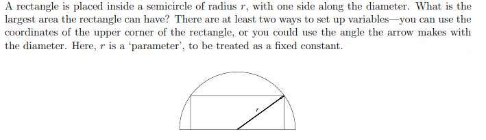 A rectangle is placed inside a semicircle of radius r, with one side along the diameter. What is the
largest area the rectangle can have? There are at least two ways to set up variables you can use the
coordinates of the upper corner of the rectangle, or you could use the angle the arrow makes with
the diameter. Here, r is a 'parameter', to be treated as a fixed constant.
