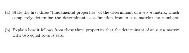 (a) State the first three "fundamental properties" of the determinant of a n x n matrix, which
completely determine the determinant as a function from n x n matrices to numbers.
(b) Explain how it follows from these three properties that the determinant of an n x n matrix
with two equal rows is zero.
