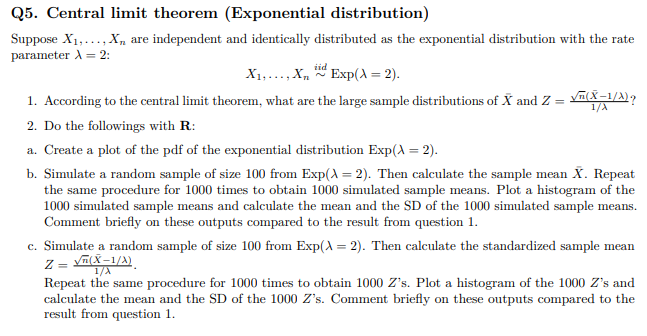 Q5. Central limit theorem (Exponential distribution)
Suppose X1,..., X„ are independent and identically distributed as the exponential distribution with the rate
parameter A = 2:
X1,..., X, Exp(A = 2).
1. According to the central limit theorem, what are the large sample distributions of X and Z = vn(X-1/A),
1/A
2. Do the followings with R:
a. Create a plot of the pdf of the exponential distribution Exp(A = 2).
b. Simulate a random sample of size 100 from Exp(A = 2). Then calculate the sample mean X. Repeat
the same procedure for 1000 times to obtain 1000 simulated sample means. Plot a histogram of the
1000 simulated sample means and calculate the mean and the SD of the 1000 simulated sample means.
Comment briefly on these outputs compared to the result from question 1.
c. Simulate a random sample of size 100 from Exp(A = 2). Then calculate the standardized sample mean
Z = YALX–1/A)
Repeat the same procedure for 1000 times to obtain 1000 Z's. Plot a histogram of the 1000 Z's and
calculate the mean and the SD of the 1000 Z's. Comment briefly on these outputs compared to the
result from question 1.
1/A
