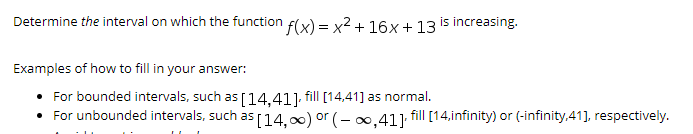 Determine the interval on which the function f(x) = x2 + 16x+ 13 is increasing.
Examples of how to fill in your answer:
For bounded intervals, such as
[14,41].
fill [14,41] as normal.
• For unbounded intervals, such as [14,00) or (- 0,41], fill [14,infinity) or (-infinity,41], respectively.
