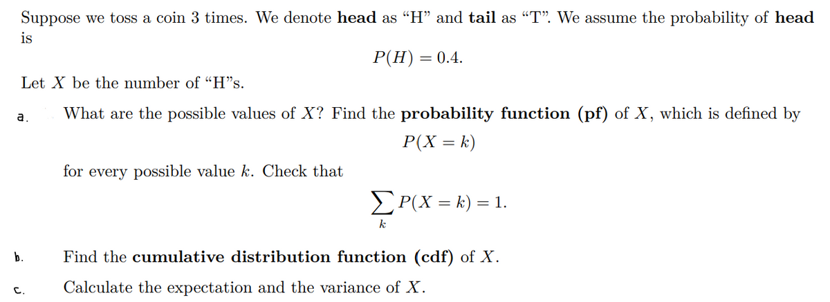 Suppose we toss a coin 3 times. We denote head as “H" and tail as "T". We assume the probability of head
is
Р(H) 3 0.4.
Let X be the number of "H"s.
a.
What are the possible values of X? Find the probability function (pf) of X, which is defined by
P(X = k)
for every possible value k. Check that
P(X = k) = 1.
k
b.
Find the cumulative distribution function (cdf) of X.
с.
Calculate the expectation and the variance of X.

