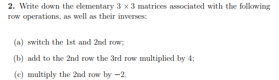 2. Write down the elementary 3 x 3 matrices associated with the following
row operations, as well as their inverses:
(a) switch the 1st and 2nd row;
(b) add to the 2nd row the 3rd row multiplied by 4;
(c) multiply the 2nd row by -2.
