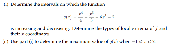 (i) Determine the intervals on which the function
g(x)
- 6x² – 2
+
3
is increasing and decreasing. Determine the types of local extrema of f and
their r-coordinates.
(ii) Use part (i) to determine the maximum value of g(x) when –1 < x < 2.
