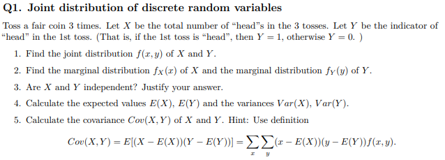 Q1. Joint distribution of discrete random variables
Toss a fair coin 3 times. Let X be the total number of “head"s in the 3 tosses. Let Y be the indicator of
“head" in the 1st toss. (That is, if the 1st toss is “head", then Y = 1, otherwise Y = 0. )
1. Find the joint distribution f(r, y) of X and Y.
2. Find the marginal distribution fx(x) of X and the marginal distribution fy (3) of Y.
3. Are X and Y independent? Justify your answer.
4. Calculate the expected values E(X), E(Y) and the variances Var(X), Var(Y).
5. Calculate the covariance Cov(X, Y) of X and Y. Hint: Use definition
Coo (X, Y) - E(X- E(X)(Υ - E(Υ))] = ΣΣα- ΕX)) (y - E(Υ))f(x, y).

