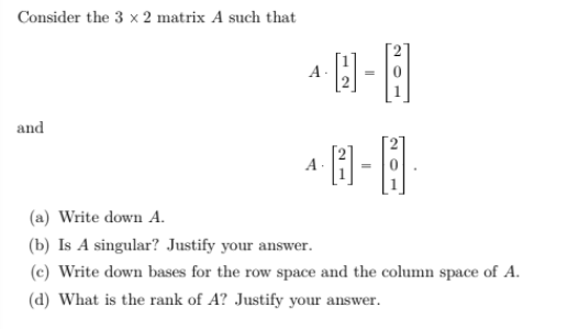 Consider the 3 x 2 matrix A such that
A-
and
A
(a) Write down A.
(b) Is A singular? Justify your answer.
(c) Write down bases for the row space and the column space of A.
(d) What is the rank of A? Justify your answer.
