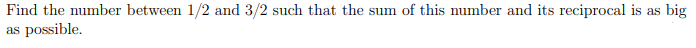 Find the number between 1/2 and 3/2 such that the sum of this number and its reciprocal is as big
as possible.
