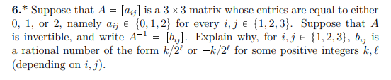 6.* Suppose that A = [aj] is a 3 x 3 matrix whose entries are equal to either
0, 1, or 2, namely aij e {0,1, 2} for every i, j e {1,2,3}. Suppose that A
is invertible, and write A-1 = [bj]. Explain why, for i,j e {1,2,3}, bij is
a rational number of the form k/2' or -k/2' for some positive integers k, l
(depending on i, j).
