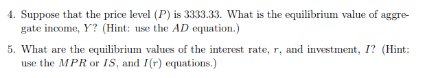 4. Suppose that the price level (P) is 3333.33. What is the equilibrium value of aggre-
gate income, Y? (Hint: use the AD equation.)
5. What are the equilibrium values of the interest rate, r, and investment, I? (Hint:
use the MPR or IS, and I(r) equations.)
