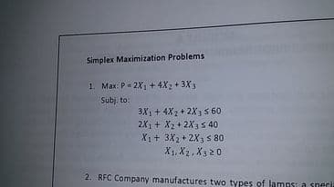 Simplex Maximization Problems
1. Max: P= 2X1 + 4X2 + 3X3
Subj. to:
3X1+ 4X2 + 2X3 s 60
2X1 + X2 + 2X35 40
Xị+ 3X2 + 2X3 S 80
X1, X2 , X3 20
2. RFC Company manufactures two types of lamps: a snecria
