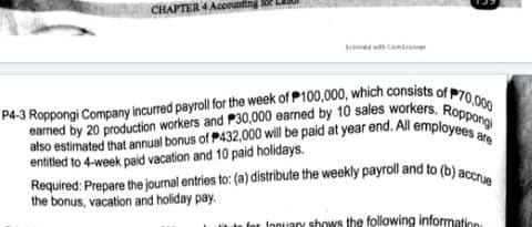 P4-3 Roppongi Company incurred payroll for the week of P100,000, which consists of P70,000
also estimated that annual bonus of P432,000 will be paid at year end. All employees are
earned by 20 production workers and P30,000 earned by 10 sales workers. Roppongi
Required: Prepare the journal entries to: (a) distribute the weekly payroll and to (b) accrue
CHAPTER 4 Accountir
Sawed wth Canseaner
entitled to 4-week paid vacation and 10 paid holidays.
the bonus, vacation and holiday pay.
for Innuary shows the following information
