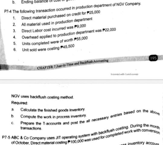 b. Ending bala
P7-4 The following transaction occurred in production department of NGV Company.
1. Direct material purchased on credit for P25,000
2. All material used in production department
3. Direct Labor cost incurred was P9,000
4. Overhead applied to production department was P22,000
5. Units completed were of worth P55,000
6. Unit sold were costing P45,500
195
CHAPTER 7 Just-in-Time and Backflusb Accounting
Scanned with Camscamer
NGV uses backflush costing method.
Required:
a.
Calculate the finished goods inventory
b.
Compute the work in process inventory
C.
transactions.
inventory acCOunt
