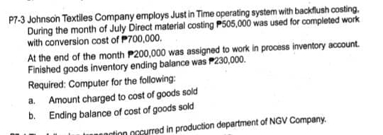 P7-3 Johnson Textiles Company employs Just in Time operating system with backflush costing,
During the month of July Direct material costing P505,000 was used for completed work
with conversion cost of P700,000.
At the end of the month P200,000 was assigned to work in process inventory account.
Finished goods inventory ending balance was P230,000.
Required: Computer for the following:
Amount charged to cost of goods sold
b. Ending balance of cost of goods sold
a.
nation oGcurred in production department of NGV Company.
