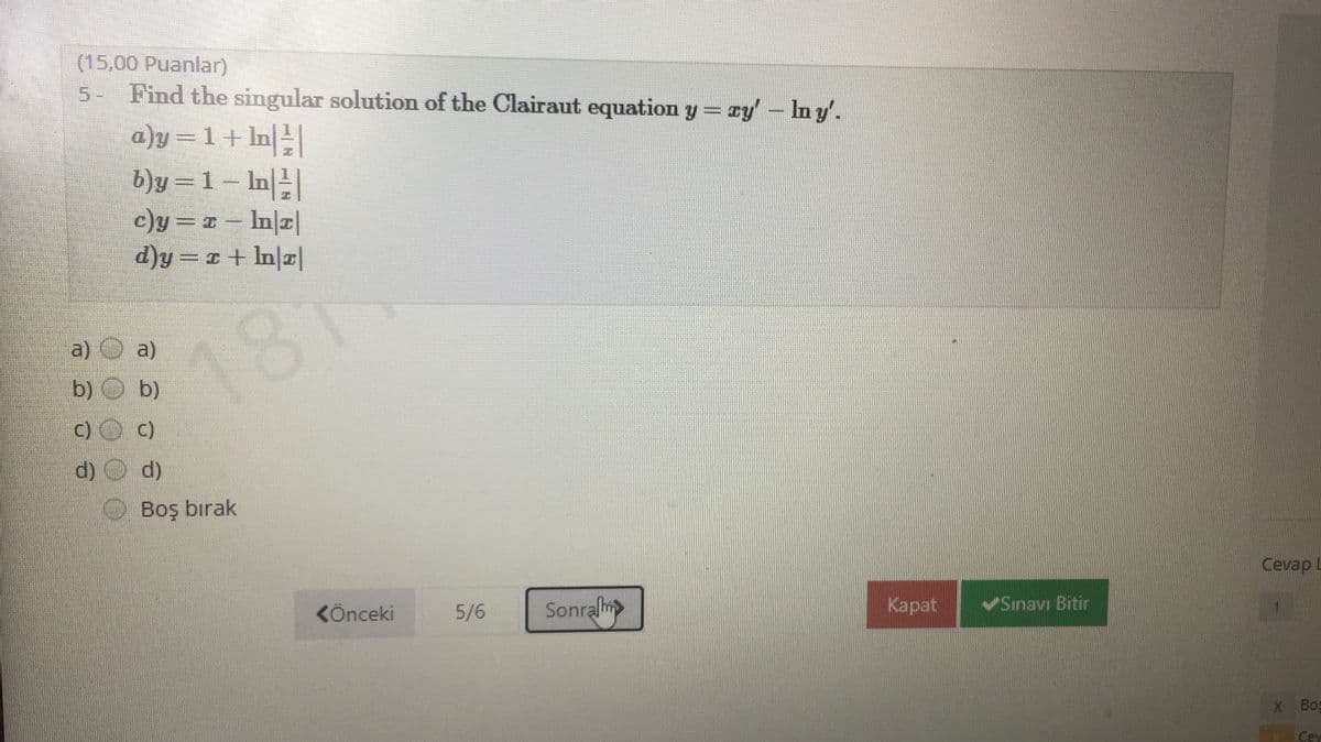 (15,00 Puanlar)
5- Find the singular solution of the Clairaut equation y = ry'- Iny'.
a)y=1+ ln|
b)y =1 – In||
c)y== - In|r|
d)y =r + In|r|
a) O a)
181
b) O b)
c)O c)
d)
Boş bırak
Cevap L
KÖnceki
5/6
Sonralm
Каpat
Sınavı Bitir
X Bos
Ce
