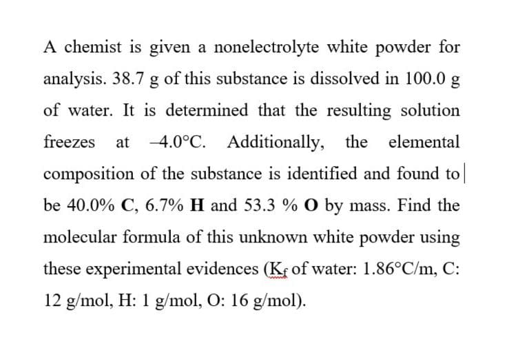 A chemist is given a nonelectrolyte white powder for
analysis. 38.7 g of this substance is dissolved in 100.0 g
of water. It is determined that the resulting solution
freezes
at
-4.0°C. Additionally, the elemental
composition of the substance is identified and found to
be 40.0% C, 6.7% H and 53.3 % O by mass. Find the
molecular formula of this unknown white powder using
these experimental evidences (Kr of water: 1.86°C/m, C:
12 g/mol, H: 1 g/mol, O: 16 g/mol).
