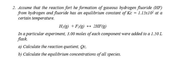 2. Assume that the reaction fort he formation of gaseous hydrogen fluoride (HF)
from hydrogen and fluoride has an equilibrium constant of Kc = 1.15x10 at a
certain temperature.
H2(g) + F:(g) 2HF(g)
In a particular experiment, 3.00 moles of each component were added to a 1.50 L
flask.
a) Calculate the reaction quotient, Qc,
b) Calculate the equilibrium concentrations of all species.
