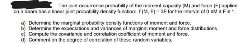 The joint occurrence probability of the moment capacity (M) and force (F) applied
on a beam has a linear joint probability density function: f (M, F) = 3F for the interval of 0 sM SFS1.
a) Determine the marginal probability density functions of moment and force.
b) Determine the expectations and variances of marginal moment and force distributions.
c) Compute the covariance and correlation coefficient of moment and force.
d) Comment on the degree of correlation of these random variables.
