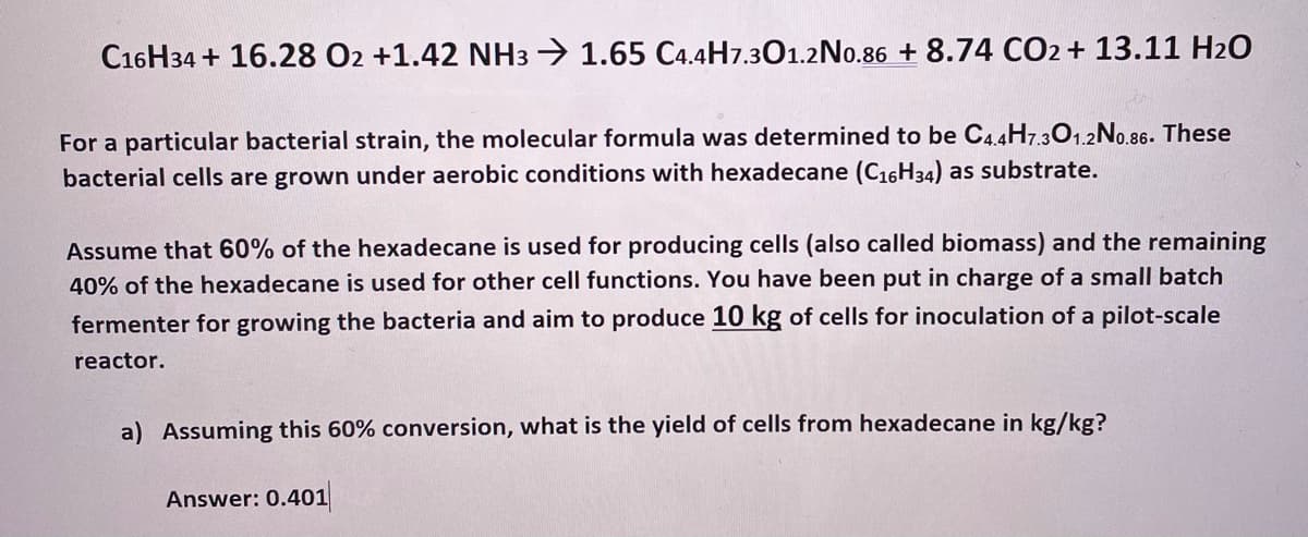 C16H34 + 16.28 O2 +1.42 NH3 → 1.65 C4.4H7.301.2No.86 + 8.74 CO2 + 13.11 H20
For a particular bacterial strain, the molecular formula was determined to be C4.4H7.301.2No.86. These
bacterial cells are grown under aerobic conditions with hexadecane (C16H34) as substrate.
Assume that 60% of the hexadecane is used for producing cells (also called biomass) and the remaining
40% of the hexadecane is used for other cell functions. You have been put in charge of a small batch
fermenter for growing the bacteria and aim to produce 10 kg of cells for inoculation of a pilot-scale
reactor.
a) Assuming this 60% conversion, what is the yield of cells from hexadecane in kg/kg?
Answer: 0.401
