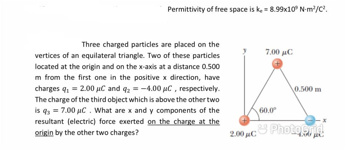 Permittivity of free space is ke = 8.99x10° N-m²/C².
%3D
Three charged particles are placed on the
7.00 μC
vertices of an equilateral triangle. Two of these particles
located at the origin and on the x-axis at a distance 0.500
m from the first one in the positive x direction, have
charges q1
2.00 µC and q2 = -4.00 µC , respectively.
0.500 m
The charge of the third object which is above the other two
is q3
7.00 µC . What are x and y components of the
60.0°
resultant (electric) force exerted on the charge at the
PhotoGrid
origin by the other two charges?
2.00 μC
