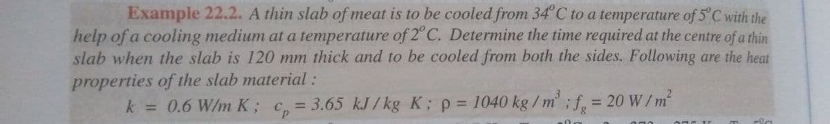 Example 22.2. A thin slab of meat is to be cooled from 34' C to a temperature of 5°C with the
help of a cooling medium at a temperature of 2°C. Determine the time required at the centre of a thin
slab when the slab is 120 mm thick and to be cooled from both the sides. Following are the heat
properties of the slab material :
k = 0.6 W/m K; c, = 3.65 kJ/kg K; p = 1040 kg /
= 20 W/m
%3D
