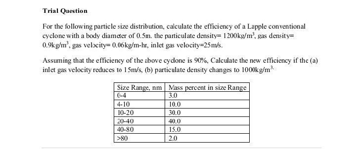 Trial Question
For the following particle size distribution, calculate the efficiency of a Lapple conventional
cyclone with a body diameter of 0.5m. the particulate density= 1200kg/m³, gas density=
0.9kg/m³, gas velocity= 0.06kg/m-hr, inlet gas velocity=25m/s.
Assuming that the efficiency of the above cyclone is 90%, Calculate the new efficiency if the (a)
inlet gas velocity reduces to 15m/s, (b) particulate density changes to 1000kg/m³.
Size Range, nm
0-4
4-10
10-20
20-40
40-80
>80
Mass percent in size Range
3.0
10.0
30.0
40.0
15.0
2.0