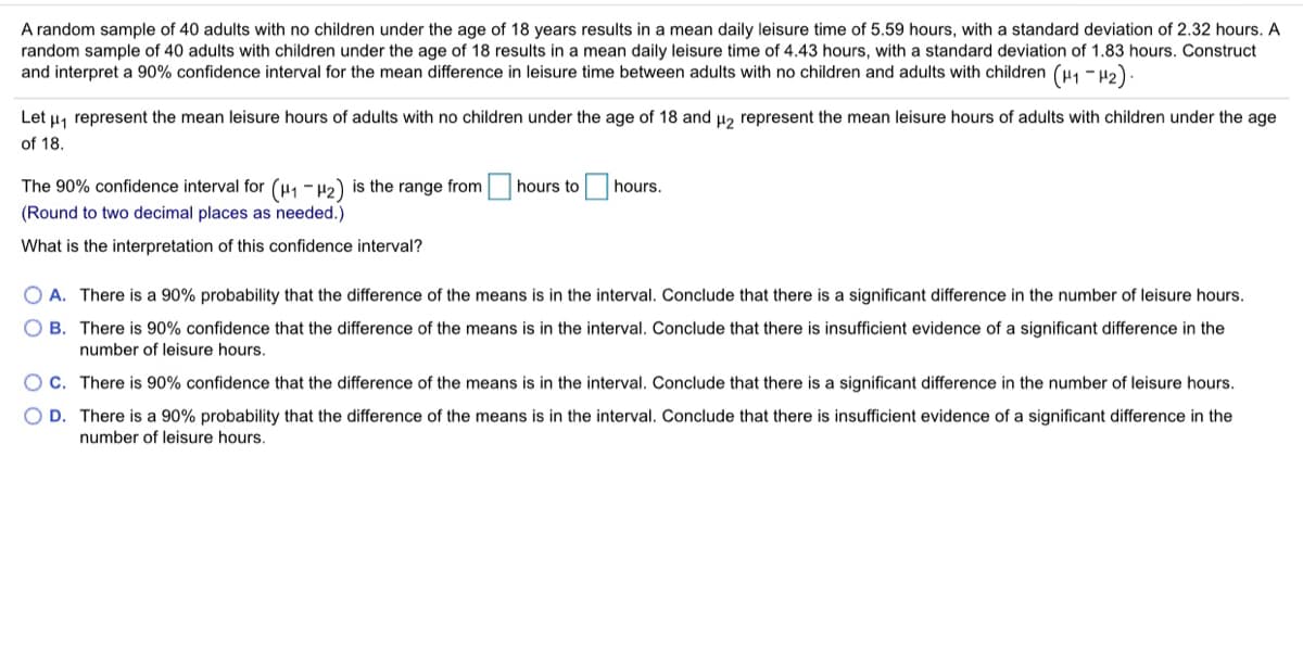 A random sample of 40 adults with no children under the age of 18 years results in a mean daily leisure time of 5.59 hours, with a standard deviation of 2.32 hours. A
random sample of 40 adults with children under the age of 18 results in a mean daily leisure time of 4.43 hours, with a standard deviation of 1.83 hours. Construct
and interpret a 90% confidence interval for the mean difference in leisure time between adults with no children and adults with children (H1 -u2).
Let µ, represent the mean leisure hours of adults with no children under the age of 18 and u, represent the mean leisure hours of adults with children under the age
of 18.
The 90% confidence interval for (H1 - H2) is the range from hours to
hours.
(Round to two decimal places as needed.)
What is the interpretation of this confidence interval?
O A. There is a 90% probability that the difference of the means is in the interval. Conclude that there is a significant difference in the number of leisure hours.
O B. There is 90% confidence that the difference of the means is in the interval. Conclude that there is insufficient evidence of a significant difference in the
number of leisure hours.
O C. There is 90% confidence that the difference of the means is in the interval. Conclude that there is a significant difference in the number of leisure hours.
O D. There is a 90% probability that the difference of the means is in the interval. Conclude that there is insufficient evidence of a significant difference in the
number of leisure hours.
