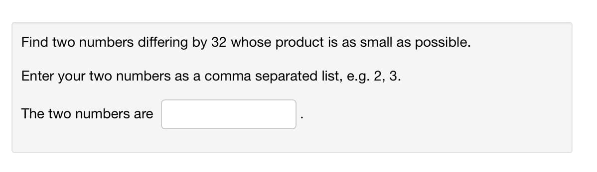 Find two numbers differing by 32 whose product is as small as possible.
Enter your two numbers as a comma separated list, e.g. 2, 3.
The two numbers are

