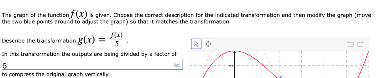 The graph of the function T (X) is given. Choose the correct description for the indicated transformation and then modify the graph (move
the two blue points around to adjust the graph) so that it matches the transformation.
f(x)
Describe the transformation g(x)
In this transformation the outputs are being divided by a factor of
0.5-
to compress the original graph vertically
