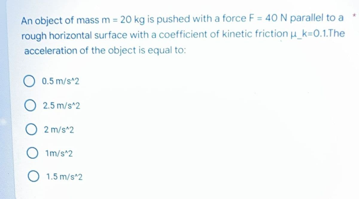 An object of mass m = 20 kg is pushed with a force F = 40 N parallel to a
rough horizontal surface with a coefficient of kinetic friction u_k=0.1.The
acceleration of the object is equal to:
0.5 m/s^2
O 2.5 m/s^2
O 2 m/s^2
O 1m/s^2
O 1.5 m/s^2
