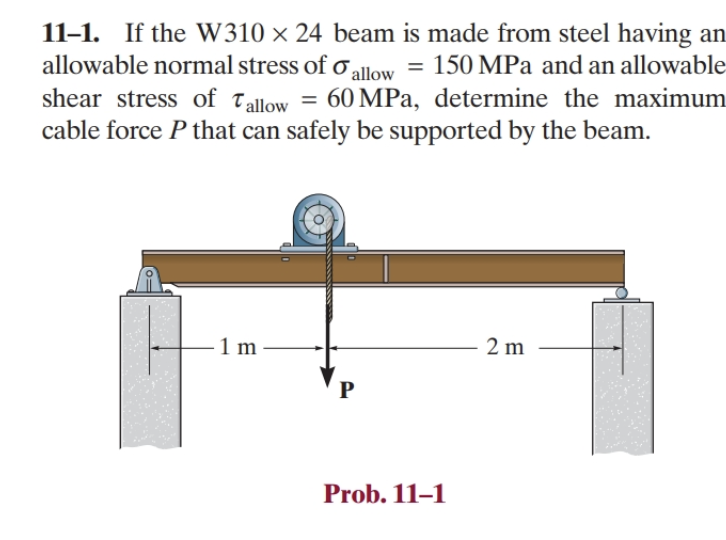 11-1. If the W310 × 24 beam is made from steel having an
allowable normal stress of allow = 150 MPa and an allowable
shear stress of Tallow = 60 MPa, determine the maximum
cable force P that can safely be supported by the beam.
- 1 m
P
Prob. 11-1
2 m