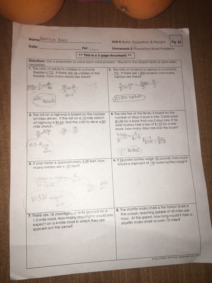 Name:hamiya Rtals
Unit 4: Ratio, Proportion, & Percent
Pg. 22
Homework 5: Proportion Word Problems
Date:
Per:
** This is a 2-page document! **
Directions: Use a proportion to solve each word problem. Round to the nearest tenth or cent when
necessary.
1. The ratio of adults to children in a movie
theater is 7:2. If there are 26 children in the
theater, how many adults are there?
2. The ratio of students to laptops in a school is
3:2. If there are 1,200 students, how many
laptops are there?
182-2
- en =
'Aduits
=800 laptors
3. The toll on a highway is based on the number
of miles driven, If the toll on a 15-mile stretch
of highway is $0.60, find the cost to drive a 80-
mile stretch.
4. The late fee at the library is based on the
number of days a book is late. Carter paid
$1.08 for a book that was 9 days late. If his
sister Sydney had a fee of $1.92 for a late
book, how many days late was the book?
49
9 days
メと30t
科-79
to
5. If one meter is approximately 3.28 feet, how
many meters are in 20 feet?
6. If 24 water bottles weigh 30 pounds, how much
would a shipment of 150 water bottles weigh?
2007
20 fect
7. There are 18 streetlighis evenly spaced on a
1.5-mile road. How many streetlights would you
expect on a 4-mile road in which they are
spaced out the same?
8. The shortfin mako shark is the fastest shark in
the ocean, reaching speeds of 45 miles per
hour. At this speed, how long would it take a
shortfin mako shark to swim 75 miles?
O Gina Wison (All Things Algebra, LLC). 2017
