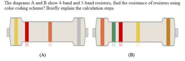 The diagrams A and B show 4-band and 5-band resistors, find the resistance of resistors using
color coding scheme? Briefly explain the calculation steps.
(A)
(B)
