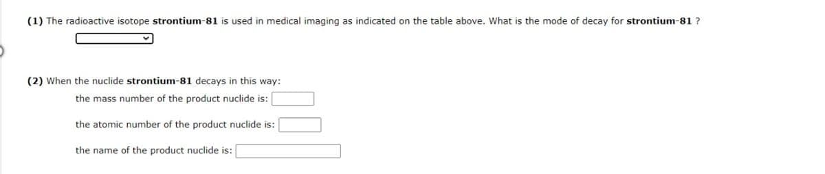 (1) The radioactive isotope strontium-81 is used in medical imaging as indicated on the table above. What is the mode of decay for strontium-81 ?
(2) When the nuclide strontium-81 decays in this way:
the mass number of the product nuclide is:
the atomic number of the product nuclide is:
the name of the product nuclide is:
