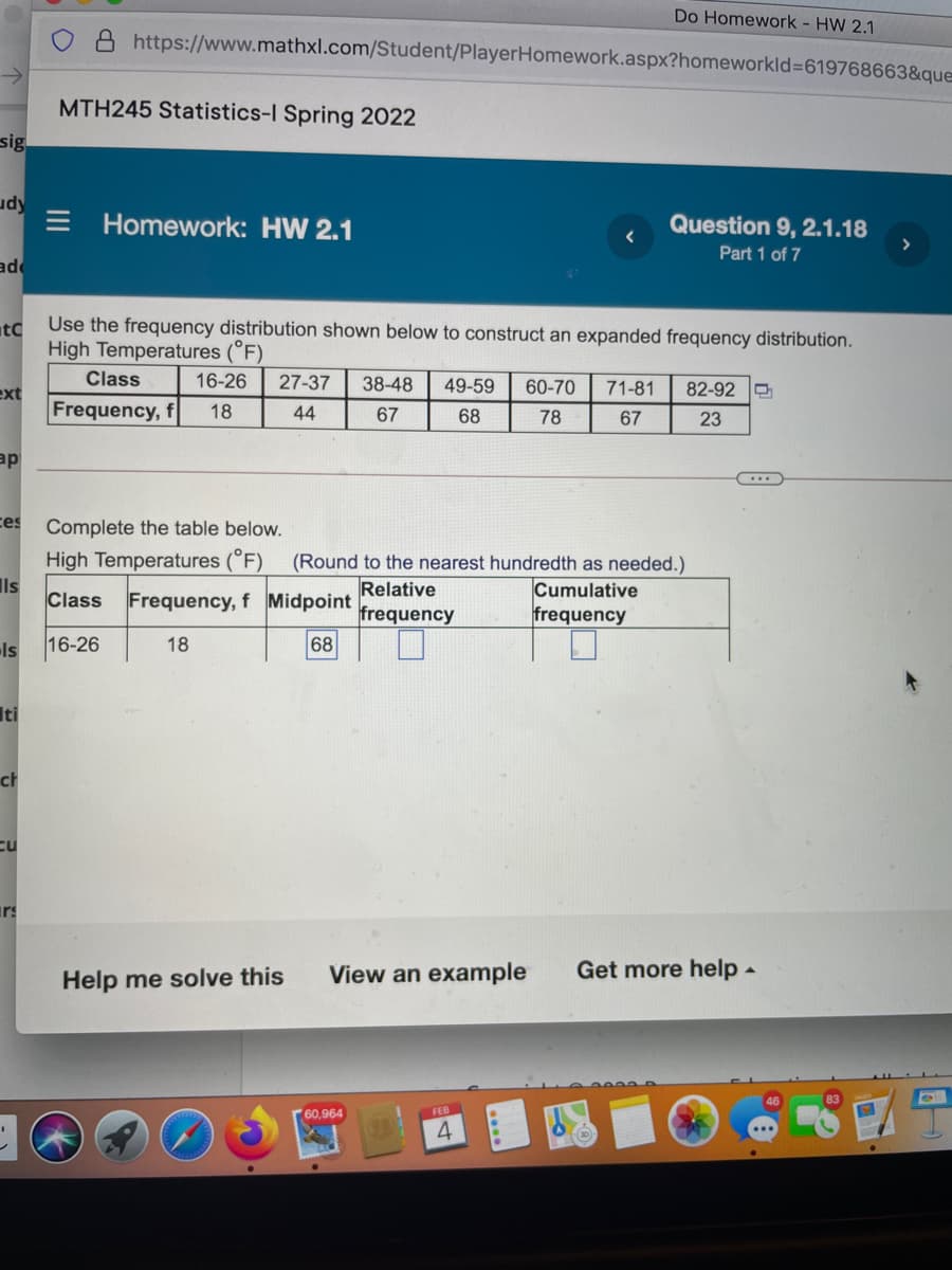 Do Homework - HW 2.1
https://www.mathxl.com/Student/PlayerHomework.aspx?homeworkld%3619768663&que
MTH245 Statistics-l Spring 2022
sig
udy
E Homework: HW 2.1
Question 9, 2.1.18
Part 1 of 7
>
pE
tC
Use the frequency distribution shown below to construct an expanded frequency distribution.
High Temperatures (°F)
Class
16-26
27-37
38-48
49-59
60-70
71-81
82-92
ext
Frequency, f
18
44
67
68
78
67
23
ap
ces
Complete the table below.
High Temperatures (°F)
Ils
Class Frequency, f Midpoint
(Round to the nearest hundredth as needed.)
Cumulative
frequency
Relative
frequency
Is
16-26
18
68
Iti
ch
cu
irs
Help me solve this
View an example
Get more help -
60,964
FEB
