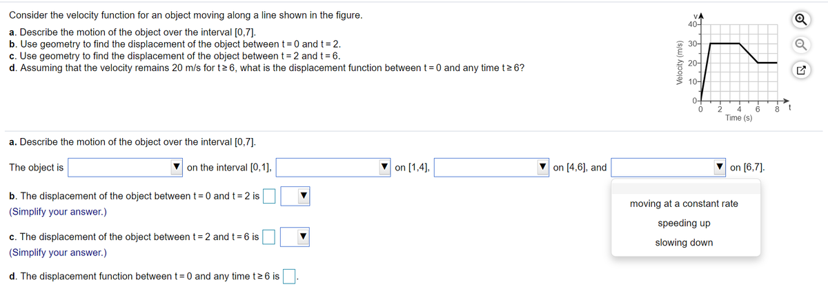 Consider the velocity function for an object moving along a line shown in the figure.
VA
40-
a. Describe the motion of the object over the interval [0,7].
b. Use geometry to find the displacement of the object between t= 0 and t= 2.
c. Use geometry to find the displacement of the object between t= 2 and t= 6.
d. Assuming that the velocity remains 20 m/s for t>6, what is the displacement function between t = 0 and any time t> 6?
30-
20-
10-
0-
6
8
t
Time (s)
a. Describe the motion of the object over the interval [0,7].
The object is
V on the interval [0,1],
V on [1,4],
V on [4,6], and
on [6,7].
b. The displacement of the object betweent= 0 and t = 2 is
moving at a constant rate
(Simplify your answer.)
speeding up
c. The displacement of the object between t= 2 and t = 6 is
slowing down
(Simplify your answer.)
d. The displacement function between t= 0 and any time t> 6 is
Velocity (m/s)
