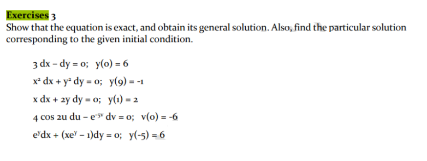 Exercises 3
Show that the equation is exact, and obtain its general solution. Also, find the particular solution
corresponding to the given initial condition.
3 dx – dy = o; y(0) = 6
x² dx + y² dy = 0; y(9) = -1
x dx + 2y dy = 0; y(1) = 2
4 cos 2u du – e*5v dv = o; v(o) = -6
%3!
e'dx + (xe' – 1)dy = o; y(-5) = 6
