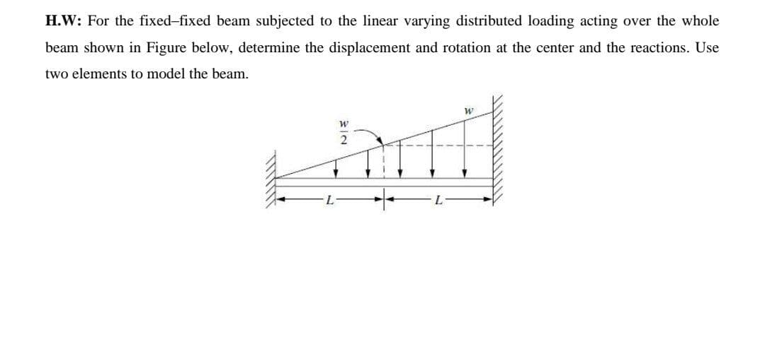 H.W: For the fixed-fixed beam subjected to the linear varying distributed loading acting over the whole
beam shown in Figure below, determine the displacement and rotation at the center and the reactions. Use
two elements to model the beam.
