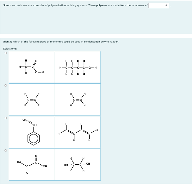 Starch and cellulose are examples of polymerization in living systems. These polymers are made from the monomers of
Identify which of the following pairs of monomers could be used in condensation polymerization.
Select one:
H
K !!!
H-C-C
H HH
-H
НО.
H
X
H
C-C-0-H
CH₂
CH
3 44
**
OH
H
HO-C
H
-OH