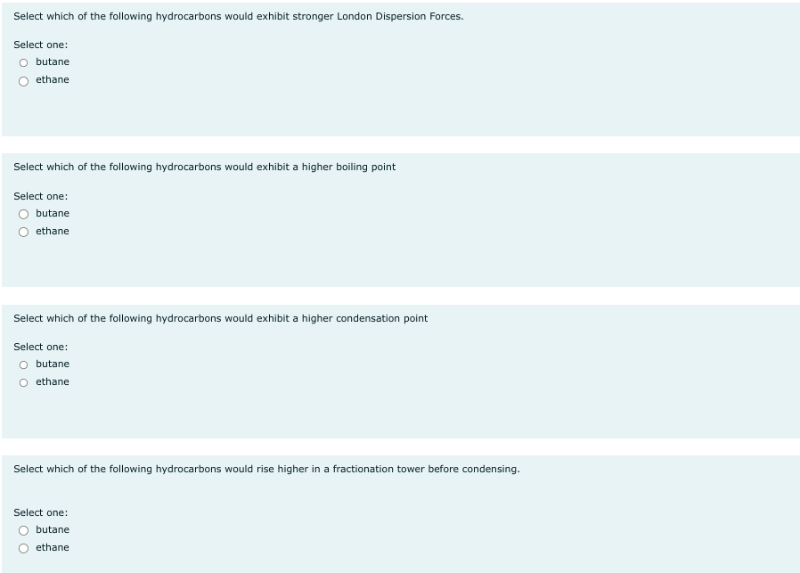 Select which of the following hydrocarbons would exhibit stronger London Dispersion Forces.
Select one:
O butane
ethane
Select which of the following hydrocarbons would exhibit a higher boiling point
Select one:
butane
ethane
Select which of the following hydrocarbons would exhibit a higher condensation point
Select one:
O butane
O ethane.
Select which of the following hydrocarbons would rise higher in a fractionation tower before condensing.
Select one:
butane
ethane