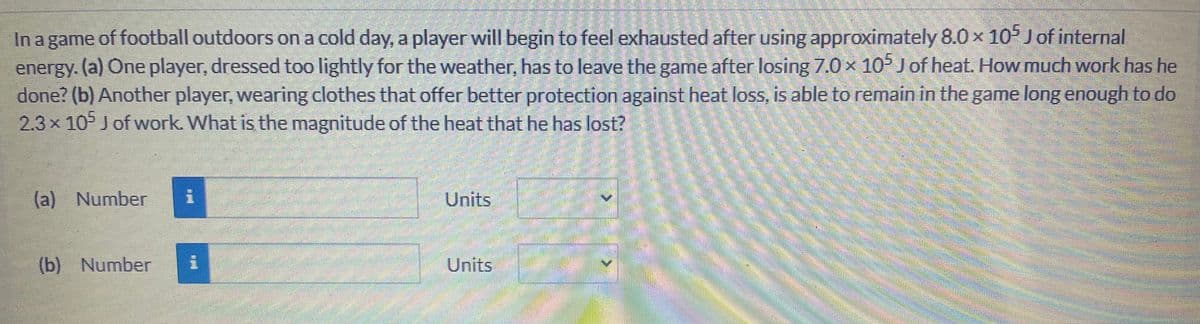 In a game of football outdoors on a cold day, a player will begin to feel exhausted after using approximately 8.0 x 10 J of internal
energy. (a) One player, dressed too lightly for the weather, has to leave the game after losing 7.0 x 10° Jof heat. How much work has he
done? (b) Another player, wearing clothes that offer better protection against heat loss, is able to remain in the game long enough to do
2.3x 105 J of work. What is the magnitude of the heat that he has lost?
(a) Number
Units
(b) Number
Units
<.
