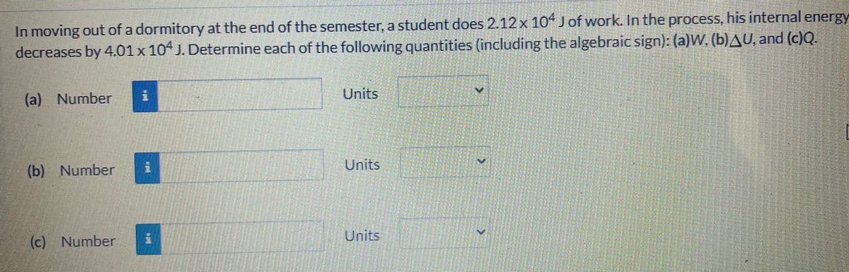 In moving out of a dormitory at the end of the semester, a student does 2.12 x 104 Jof work. In the process, his internal energy
decreases by 4.01x 104 J. Determine each of the following quantities (including the algebraic sign): (a)W, (b)AU, and (c)Q.
(a) Number
Units
Units
(b) Number
Units
(c) Number
