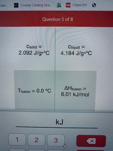 15 Course Catalog Sea...
101 Chem101
can...
Question 5 of 8
Csolid =
Cliquid =
2.092 J/g.°C
4.184 J/g °C
AHfusion =
6.01 kJ/mol
Trusion = 0.0 °C
%3D
kJ
3
