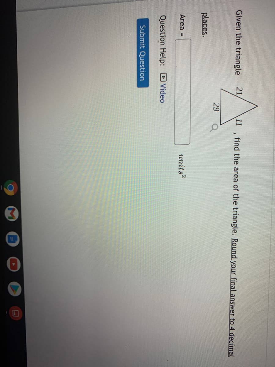 Given the triangle
21
11
find the area of the triangle. Round your final answer to 4 decimal
29
places.
Area =
units?
Question Help: Video
Submit Question
