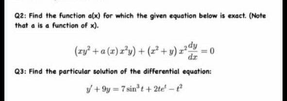 Q2: Find the function a(x) for which the given equation below is exact. (Note
that a is a function of x).
(ry +a (x) r'y) + (r² + y) z
2dy
dr
Q3: Find the particular solution of the differential equation:
/ + 9y 7 sin t + 2te -t
